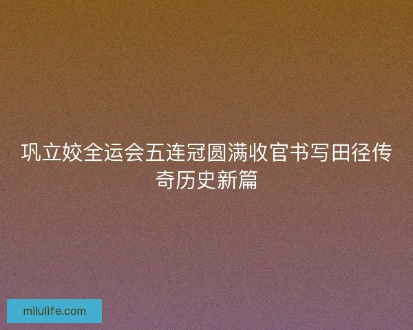 巩立姣全运会五连冠圆满收官书写田径传奇历史新篇
