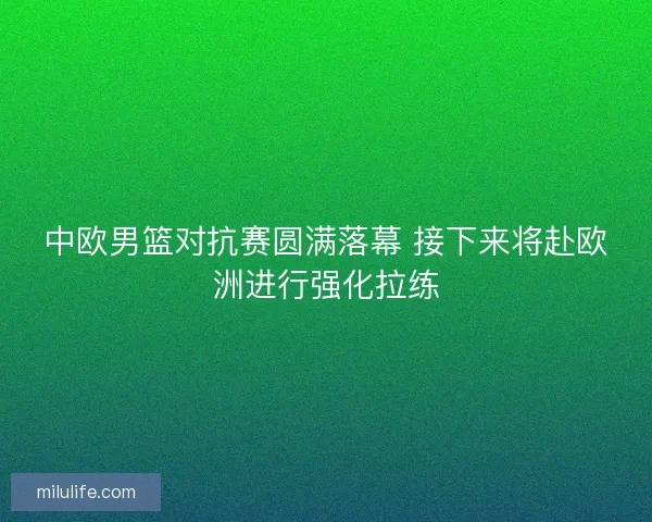 中欧男篮对抗赛圆满落幕 接下来将赴欧洲进行强化拉练