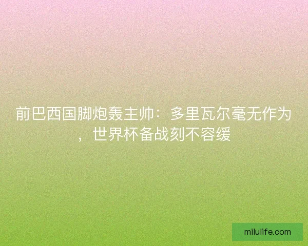 前巴西国脚炮轰主帅：多里瓦尔毫无作为，世界杯备战刻不容缓