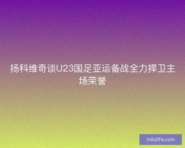 扬科维奇谈U23国足亚运备战全力捍卫主场荣誉