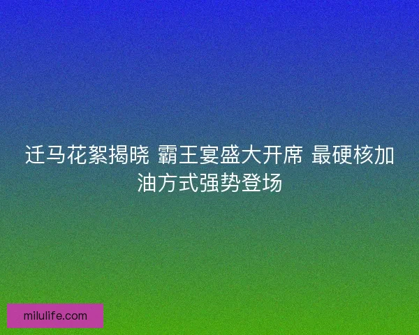迁马花絮揭晓 霸王宴盛大开席 最硬核加油方式强势登场